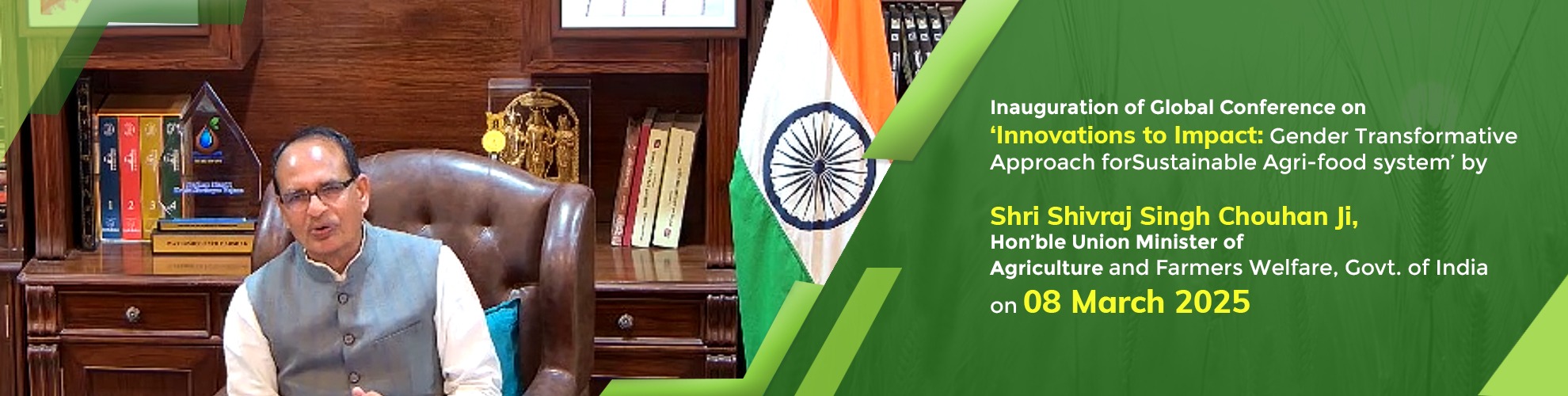 K	Inauguration of Global Conference on ‘Innovations to Impact: Gender Transformative Approach for Sustainable Agri-food system’ by Shri Shivraj Singh Chouhan Ji, Hon’ble Union Minister of Agriculture and Farmers Welfare, Govt. of India on 08 March 2025